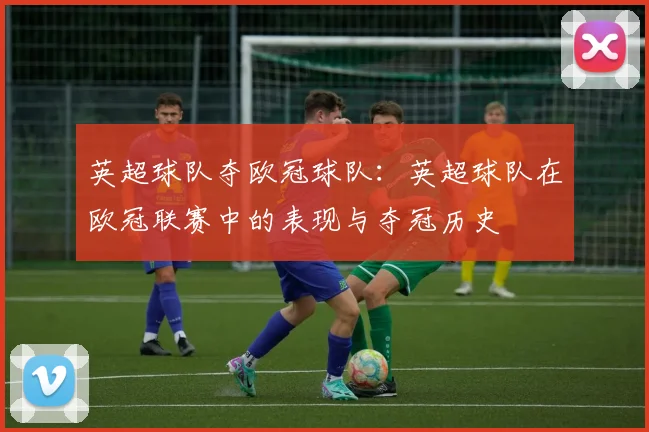 英超球队夺欧冠球队：英超球队在欧冠联赛中的表现与夺冠历史